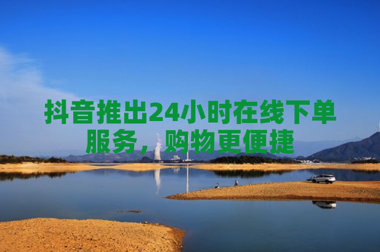 抖音推出24小时在线下单服务，购物更便捷