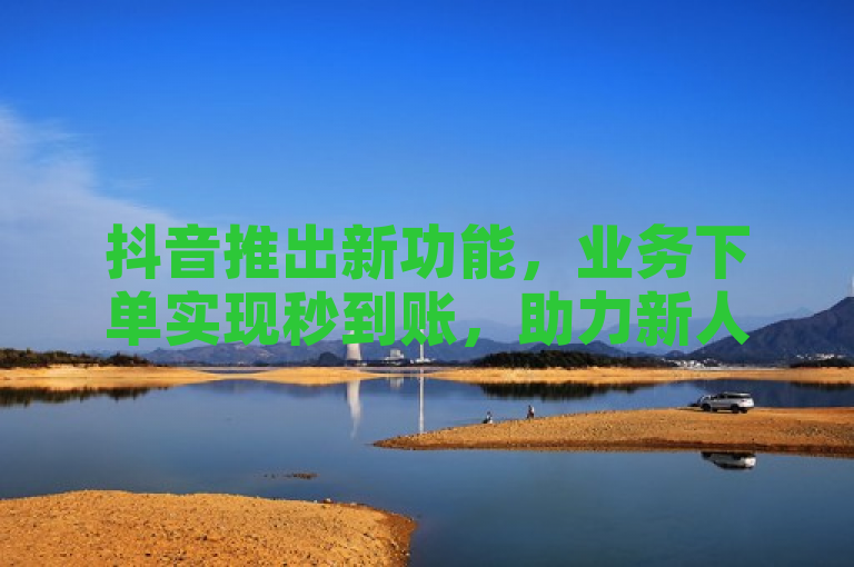 抖音推出新功能，业务下单实现秒到账，助力新人快速启动！