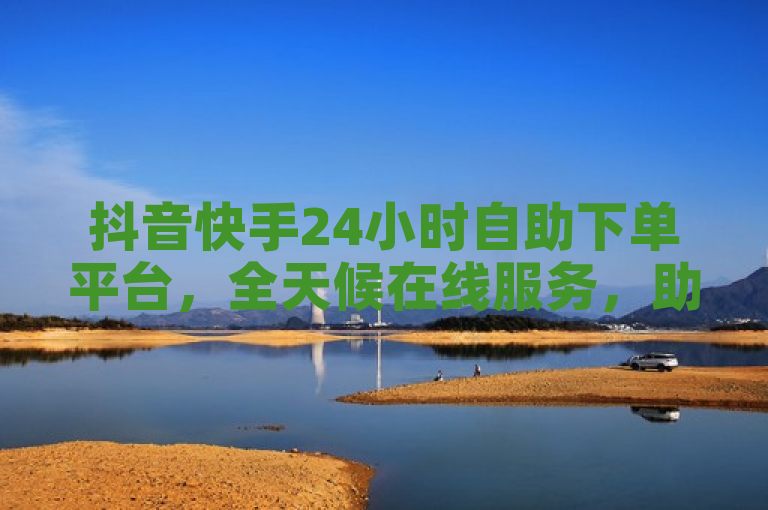 抖音快手24小时自助下单平台,全天候在线服务,助力商家轻松推广