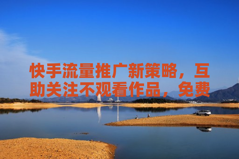 快手流量推广新策略，互助关注不观看作品，免费领取10000播放量！全民K歌最低价下单平台揭秘