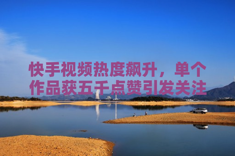 快手视频热度飙升，单个作品获五千点赞引发关注
