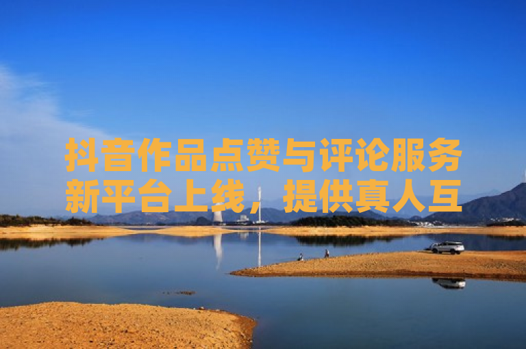 抖音作品点赞与评论服务新平台上线，提供真人互动体验