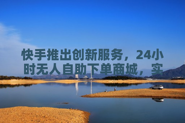 快手推出创新服务，24小时无人自助下单商城，实现全天候无缝购物体验