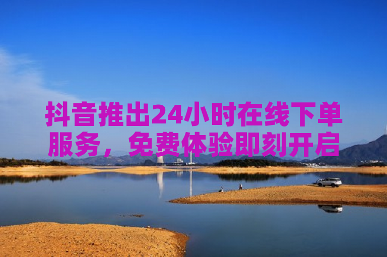 抖音推出24小时在线下单服务，免费体验即刻开启！