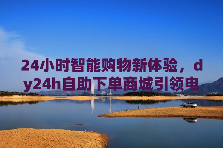 24小时智能购物新体验，dy24h自助下单商城引领电商新潮流，简洁明了地概括了dy24h自助下单商城的特点和其在电商领域的地位。通过强调24小时智能购物和自助下单，突出了平台的便捷性和创新性，同时引领电商新潮流则暗示了该平台在行业中的领先地位和影响力。