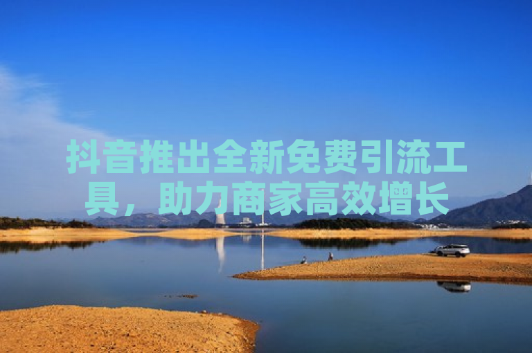 抖音推出全新免费引流工具，助力商家高效增长