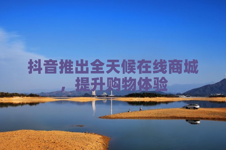 抖音推出全天候在线商城，提升购物体验