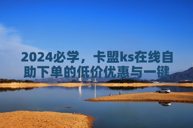 2024必学，卡盟ks在线自助下单的低价优惠与一键快速购买技巧！