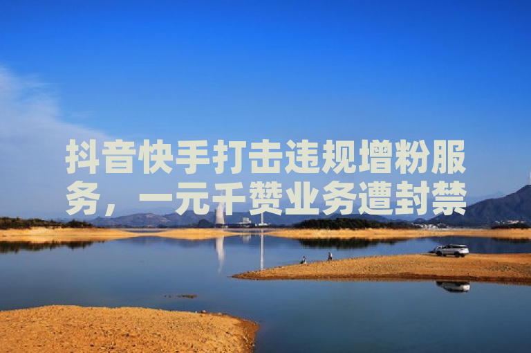 抖音快手打击违规增粉服务，一元千赞业务遭封禁