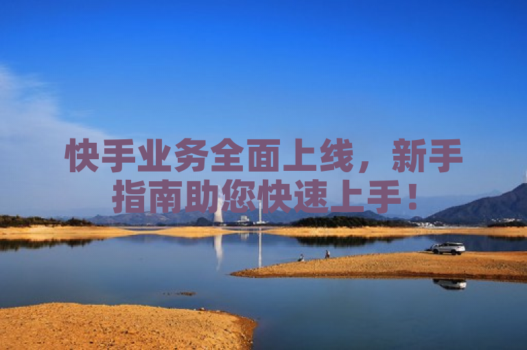 快手业务全面上线,新手指南助您快速上手!