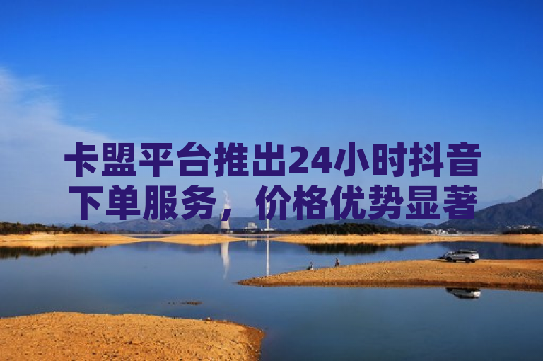 卡盟平台推出24小时抖音下单服务，价格优势显著