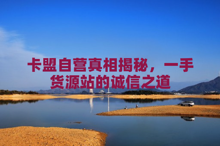 卡盟自营真相揭秘，一手货源站的诚信之道