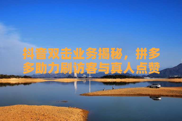 抖音双击业务揭秘，拼多多助力刷访客与真人点赞推广内幕大起底
