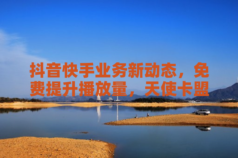 抖音快手业务新动态，免费提升播放量，天使卡盟助力点赞真人互动