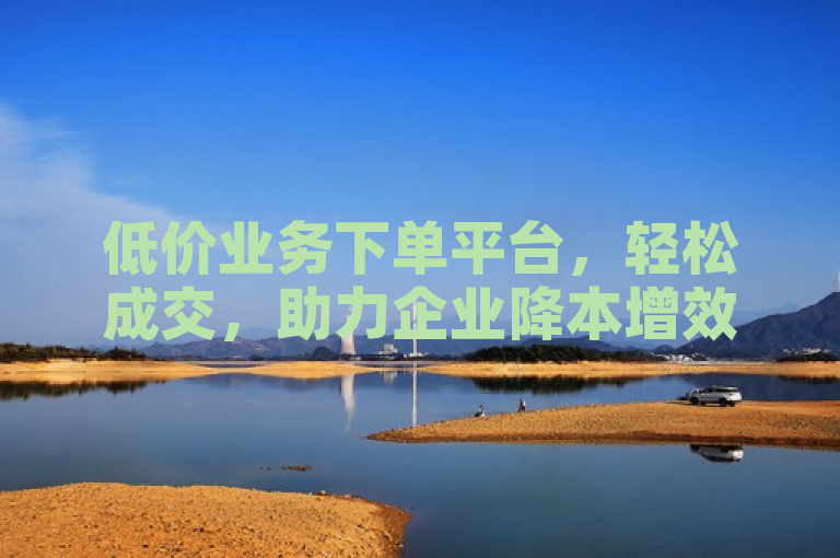 低价业务下单平台，轻松成交，助力企业降本增效