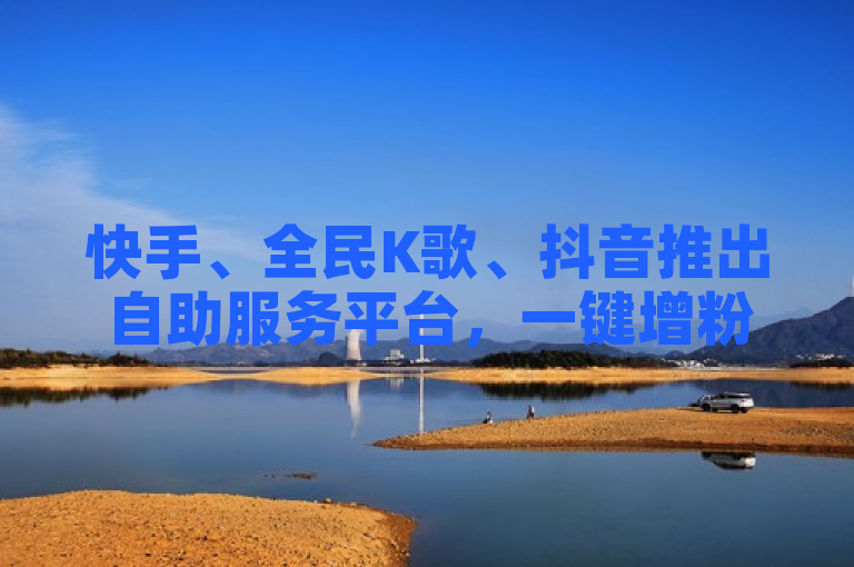 快手、全民K歌、抖音推出自助服务平台，一键增粉、刷收听与点赞，全天候服务助力用户增长