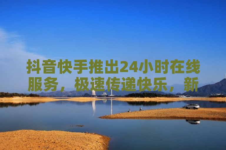 抖音快手推出24小时在线服务，极速传递快乐，新手福音！