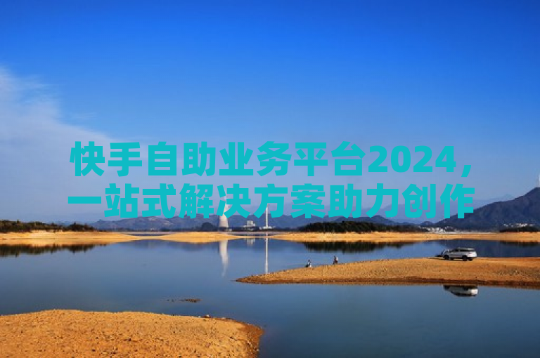 快手自助业务平台2024，一站式解决方案助力创作者与商家成功
