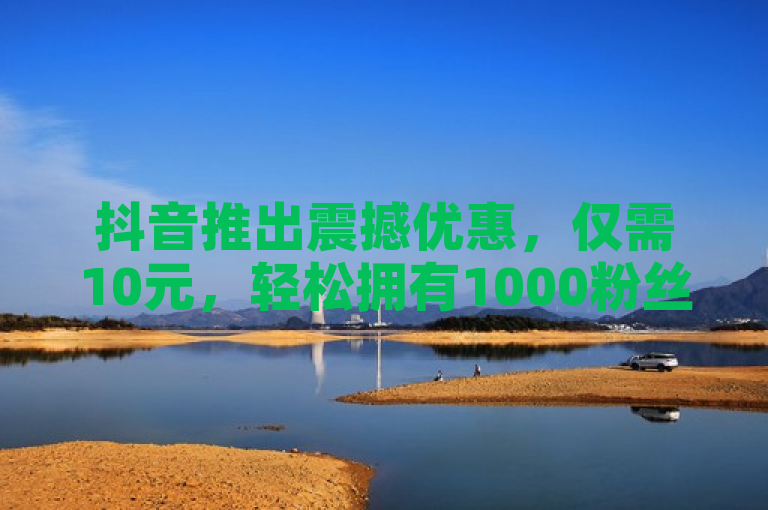 抖音推出震撼优惠，仅需10元，轻松拥有1000粉丝！