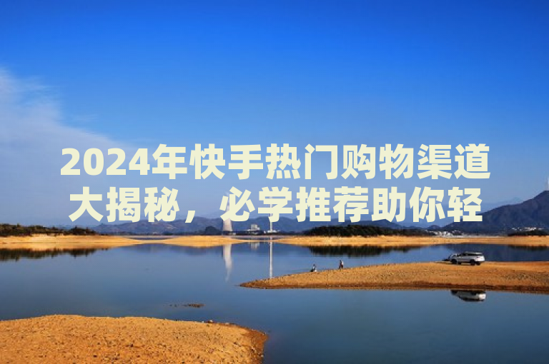 2024年快手热门购物渠道大揭秘，必学推荐助你轻松购！