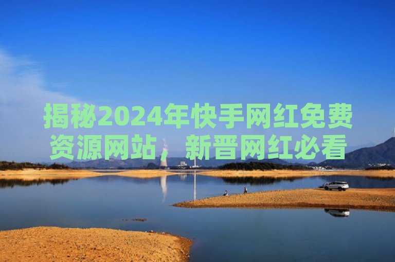 揭秘2024年快手网红免费资源网站，新晋网红必看！