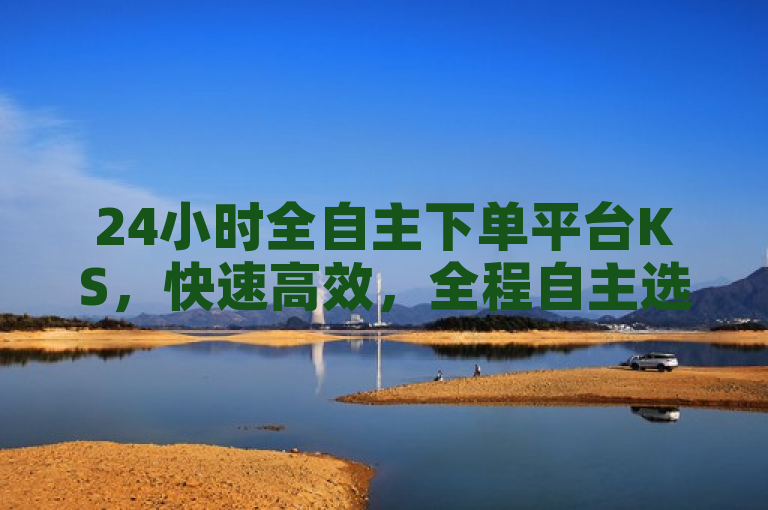 24小时全自主下单平台KS，快速高效，全程自主选择下单，全方位服务