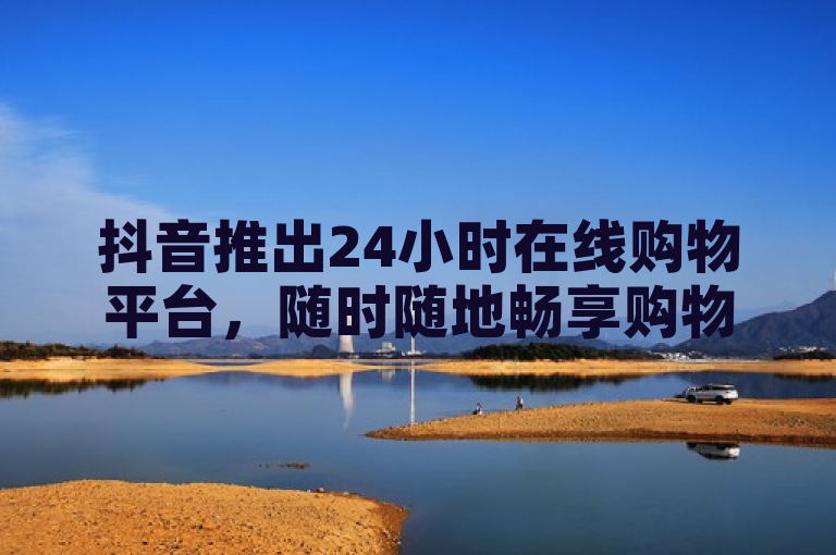 抖音推出24小时在线购物平台,随时随地畅享购物乐趣