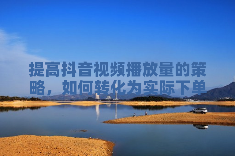 提高抖音视频播放量的策略,如何转化为实际下单量的增长?