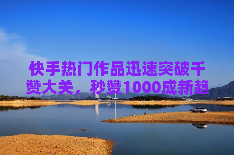 快手热门作品迅速突破千赞大关，秒赞1000成新趋势