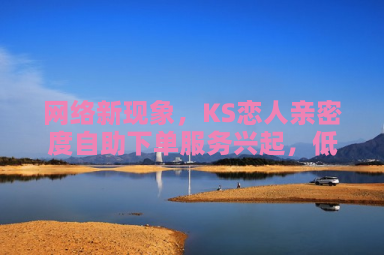 网络新现象，KS恋人亲密度自助下单服务兴起，低价获取社交点赞引关注