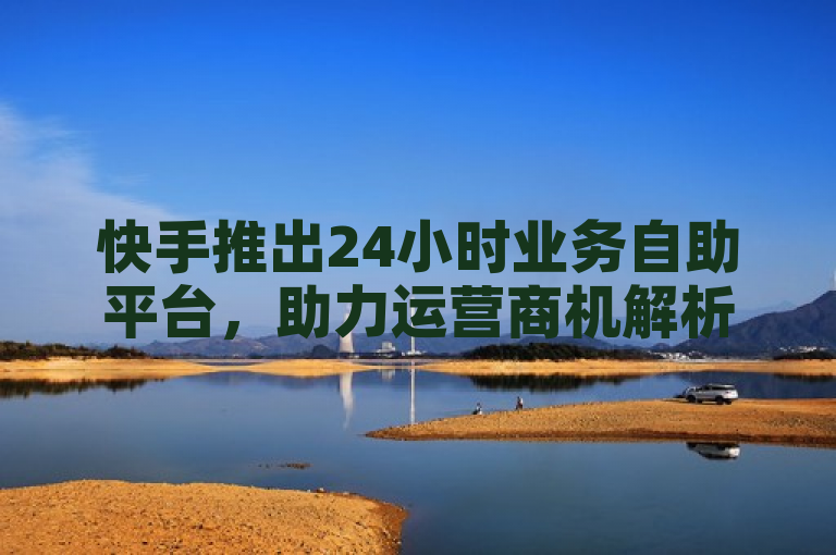 快手推出24小时业务自助平台，助力运营商机解析与效率提升