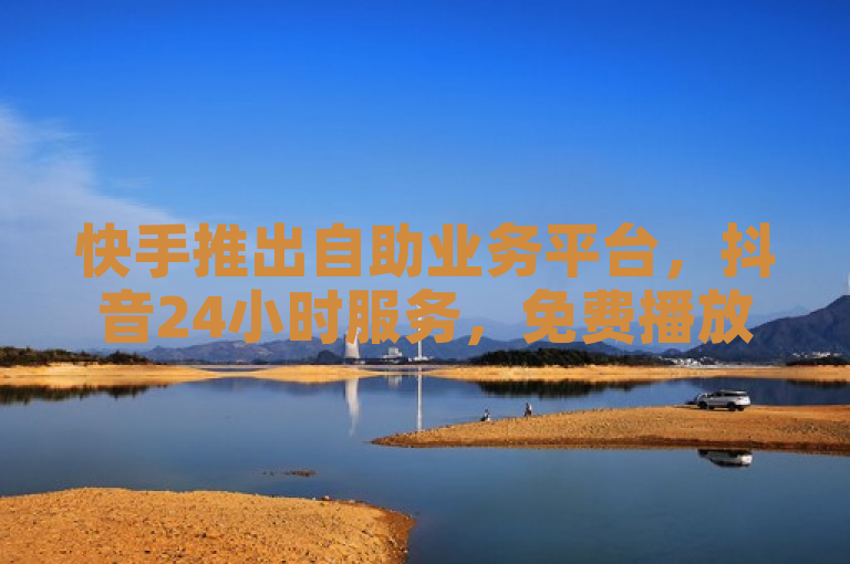 快手推出自助业务平台，抖音24小时服务，免费播放量揭秘