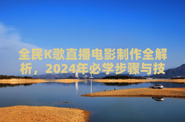 全民K歌直播电影制作全解析，2024年必学步骤与技巧大揭秘！