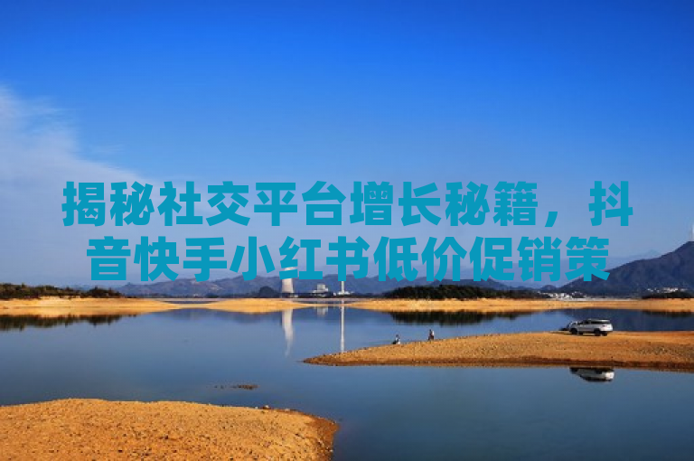 揭秘社交平台增长秘籍，抖音快手小红书低价促销策略大公开