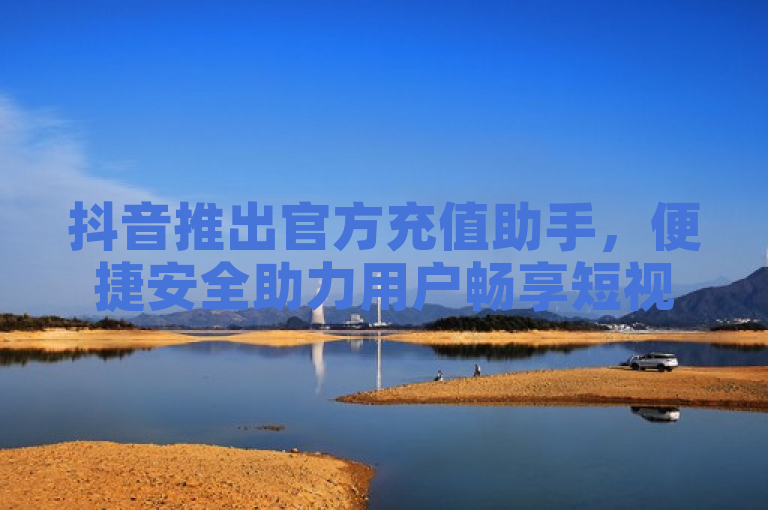 抖音推出官方充值助手，便捷安全助力用户畅享短视频乐趣
