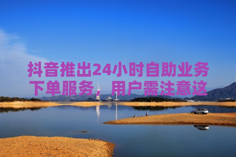 抖音推出24小时自助业务下单服务，用户需注意这些事项