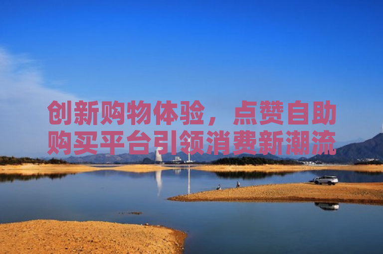 创新购物体验，点赞自助购买平台引领消费新潮流