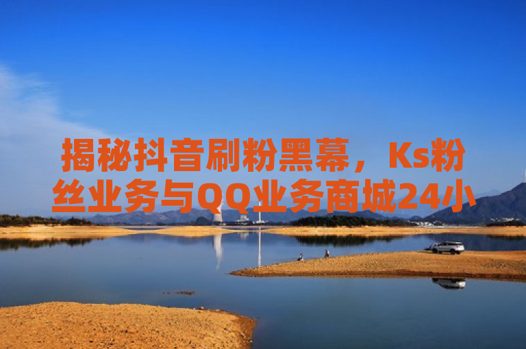 揭秘抖音刷粉黑幕，Ks粉丝业务与QQ业务商城24小时免费服务真相