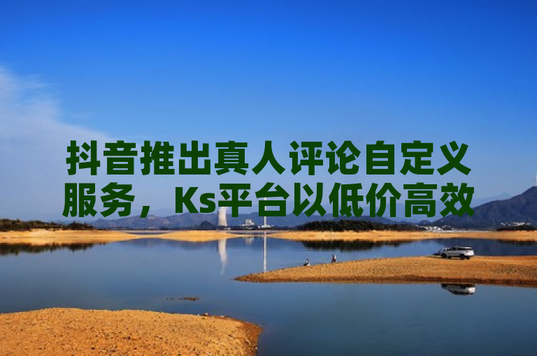抖音推出真人评论自定义服务，Ks平台以低价高效引爆市场！