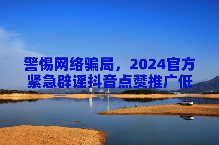 警惕网络骗局，2024官方紧急辟谣抖音点赞推广低价下单平台