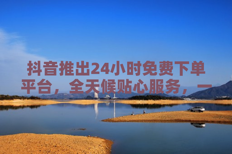 抖音推出24小时免费下单平台，全天候贴心服务，一键轻松购