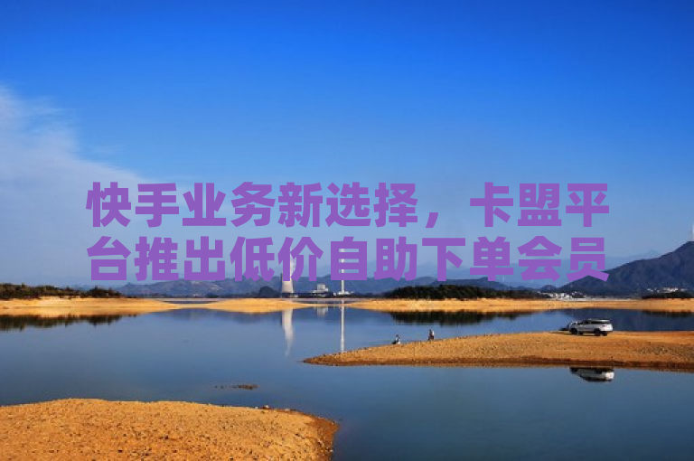快手业务新选择，卡盟平台推出低价自助下单会员服务