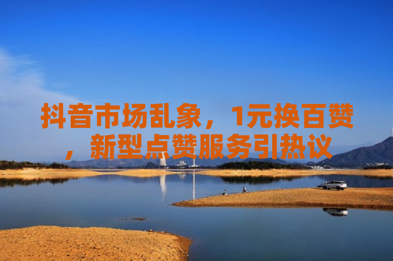 抖音市场乱象，1元换百赞，新型点赞服务引热议