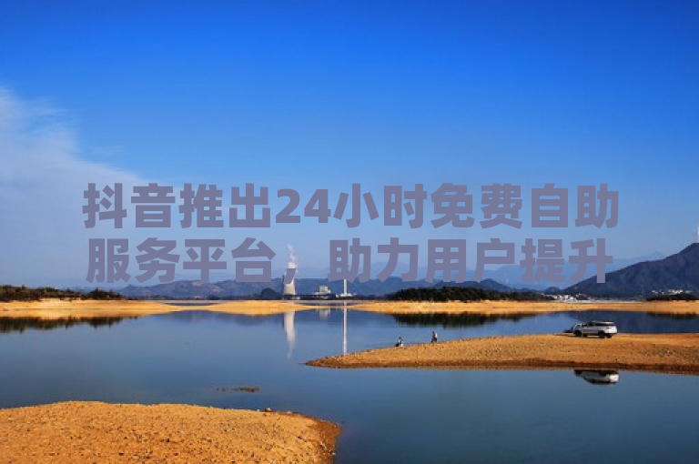 抖音推出24小时免费自助服务平台，助力用户提升快手播放量与业务点赞