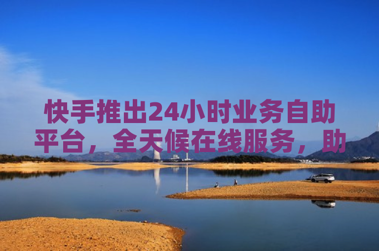 快手推出24小时业务自助平台，全天候在线服务，助力新人快速上手！