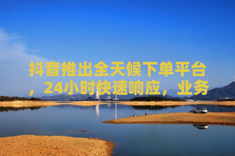 抖音推出全天候下单平台，24小时快速响应，业务办理不间断！