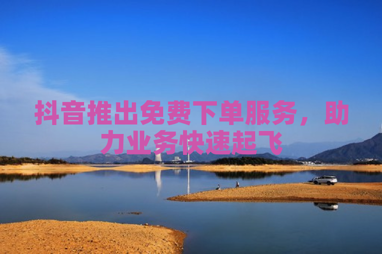 抖音推出免费下单服务，助力业务快速起飞