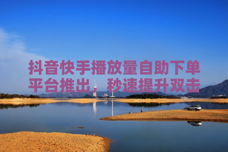 抖音快手播放量自助下单平台推出，秒速提升双击量