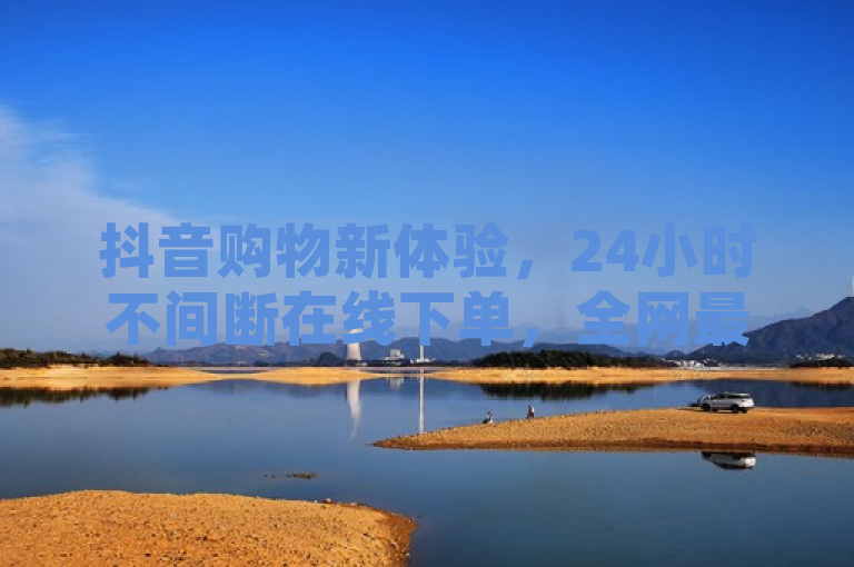 抖音购物新体验，24小时不间断在线下单，全网最低价商品推荐引关注