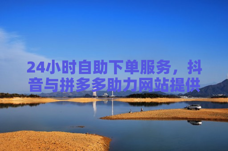 24小时自助下单服务,抖音与拼多多助力网站提供全天候业务支持